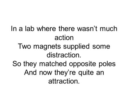In a lab where there wasnt much action Two magnets supplied some distraction. So they matched opposite poles And now theyre quite an attraction.