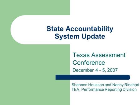 State Accountability System Update Texas Assessment Conference December 4 - 5, 2007 Shannon Housson and Nancy Rinehart TEA, Performance Reporting Division.