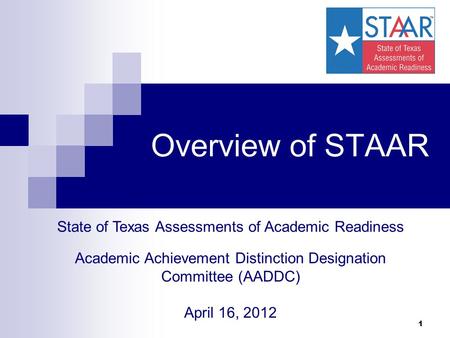 1 Overview of STAAR State of Texas Assessments of Academic Readiness Academic Achievement Distinction Designation Committee (AADDC) April 16, 2012.