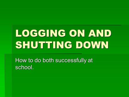 LOGGING ON AND SHUTTING DOWN How to do both successfully at school.