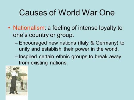 Causes of World War One Nationalism: a feeling of intense loyalty to one’s country or group. Encouraged new nations (Italy & Germany) to unify and establish.