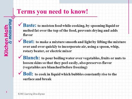 Terms you need to know! Baste: to moisten food while cooking, by spooning liquid or melted fat over the top of the food, prevents drying and adds flavor.