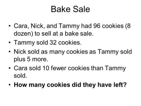 Bake Sale Cara, Nick, and Tammy had 96 cookies (8 dozen) to sell at a bake sale. Tammy sold 32 cookies. Nick sold as many cookies as Tammy sold plus 5.