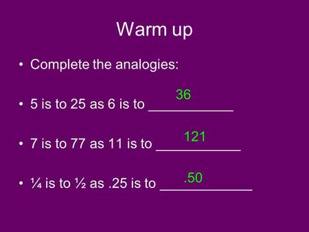 Warm up Complete the analogies: 5 is to 25 as 6 is to ___________ 7 is to 77 as 11 is to ___________ ¼ is to ½ as.25 is to ____________ 36 121.50.