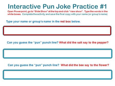 Interactive Pun Joke Practice #1 Open Powerpoint, go to “Slide Show” at the top and click “view show”. Type the words in the white boxes. Complete the.