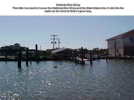 Hatteras Dive Shop This little hut used to house the Hatteras Dive Shop and the Stain Glass Hut. It slid into the water as the dock at Oden's gave way.