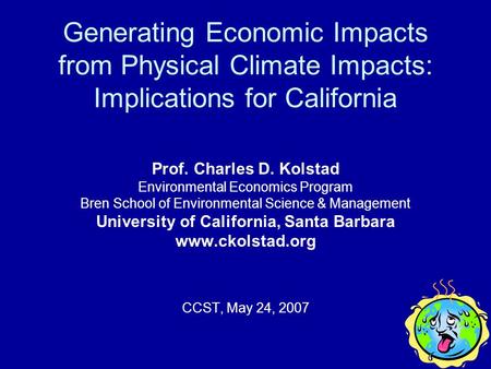 Generating Economic Impacts from Physical Climate Impacts: Implications for California Prof. Charles D. Kolstad Environmental Economics Program Bren School.
