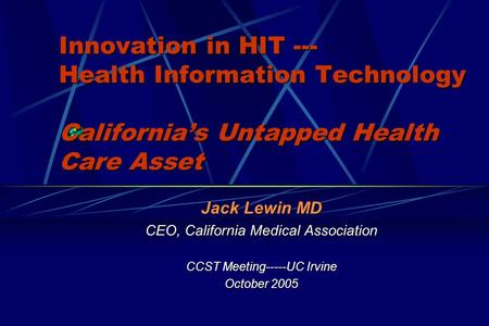 Innovation in HIT --- Health Information Technology Californias Untapped Health Care Asset Jack Lewin MD CEO, California Medical Association CCST Meeting-----UC.