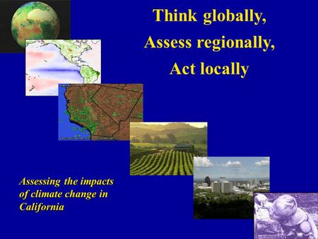 Think globally, Assess regionally, Act locally Assessing the impacts of climate change in California.