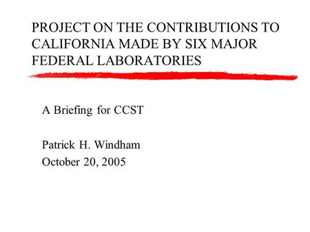 PROJECT ON THE CONTRIBUTIONS TO CALIFORNIA MADE BY SIX MAJOR FEDERAL LABORATORIES A Briefing for CCST Patrick H. Windham October 20, 2005.