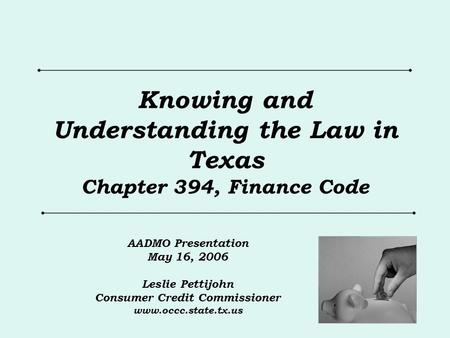 Knowing and Understanding the Law in Texas Chapter 394, Finance Code AADMO Presentation May 16, 2006 Leslie Pettijohn Consumer Credit Commissioner www.occc.state.tx.us.