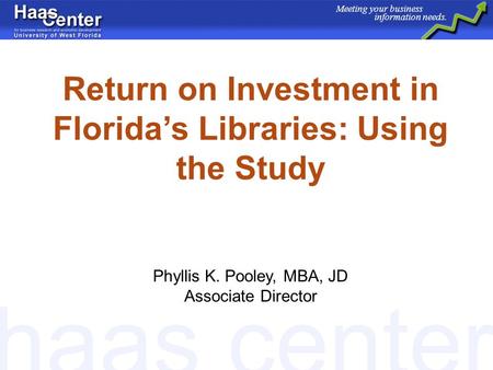 Haas center Meeting your business information needs. Return on Investment in Floridas Libraries: Using the Study Phyllis K. Pooley, MBA, JD Associate Director.