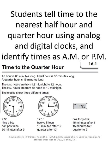 Students tell time to the nearest half hour and quarter hour using analog and digital clocks, and identify times as A.M. or P.M. Envision Math - 3rd Grade.