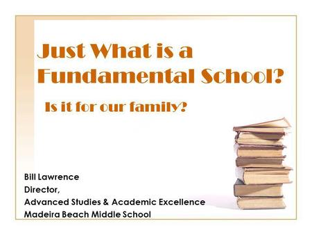 Just What is a Fundamental School? Bill Lawrence Director, Advanced Studies & Academic Excellence Madeira Beach Middle School Is it for our family?
