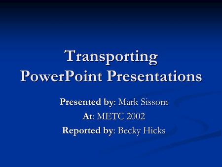 Transporting PowerPoint Presentations Presented by: Mark Sissom At: METC 2002 Reported by: Becky Hicks.