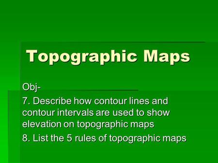 Topographic Maps Obj- 7. Describe how contour lines and contour intervals are used to show elevation on topographic maps 8. List the 5 rules of topographic.
