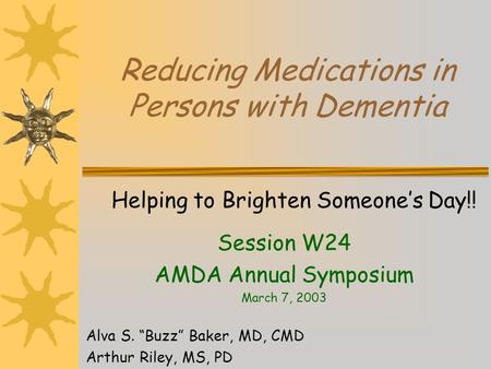 Reducing Medications in Persons with Dementia Helping to Brighten Someones Day!! Session W24 AMDA Annual Symposium March 7, 2003 Alva S. Buzz Baker, MD,