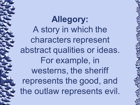 Allegory: A story in which the characters represent abstract qualities or ideas. For example, in westerns, the sheriff represents the good, and the.