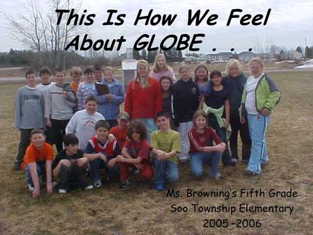 This Is How We Feel About GLOBE... Ms. Brownings Fifth Grade Soo Township Elementary 2005 –2006.