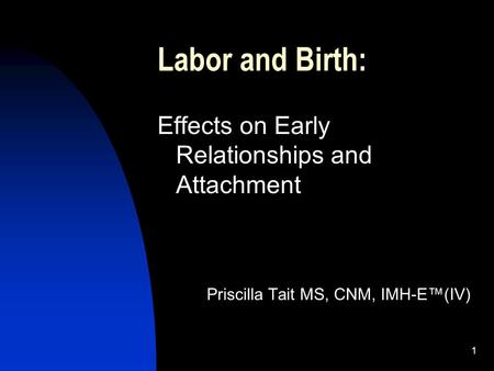 1 Labor and Birth: Effects on Early Relationships and Attachment Priscilla Tait MS, CNM, IMH-E(IV)