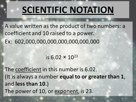 Scientific notation A value written as the product of two numbers: a coefficient and 10 raised to a power. Ex: 602,000,000,000,000,000,000,000 is 6.02.