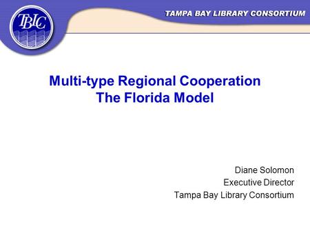 Multi-type Regional Cooperation The Florida Model Diane Solomon Executive Director Tampa Bay Library Consortium.