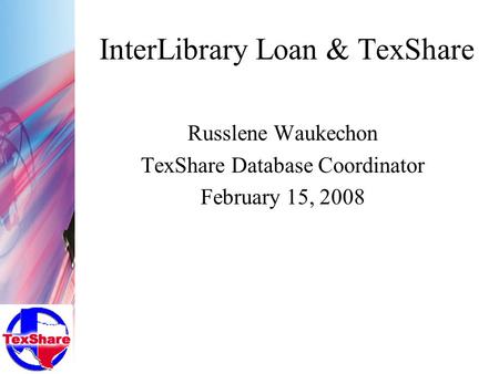 InterLibrary Loan & TexShare Russlene Waukechon TexShare Database Coordinator February 15, 2008.