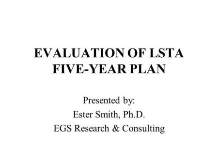 EVALUATION OF LSTA FIVE-YEAR PLAN Presented by: Ester Smith, Ph.D. EGS Research & Consulting.