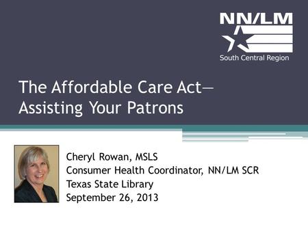 The Affordable Care Act Assisting Your Patrons Cheryl Rowan, MSLS Consumer Health Coordinator, NN/LM SCR Texas State Library September 26, 2013.