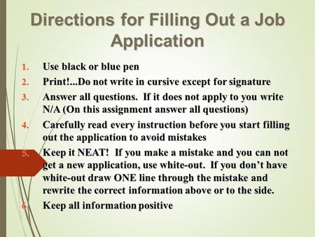Directions for Filling Out a Job Application 1. Use black or blue pen 2. Print!...Do not write in cursive except for signature 3. Answer all questions.