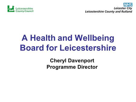 A Health and Wellbeing Board for Leicestershire Cheryl Davenport Programme Director.
