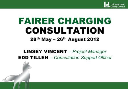 FAIRER CHARGING CONSULTATION 28 th May – 26 th August 2012 LINSEY VINCENT – Project Manager EDD TILLEN – Consultation Support Officer.