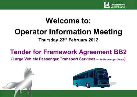 Welcome to: Operator Information Meeting Thursday 23 rd February 2012 Tender for Framework Agreement BB2 (Large Vehicle Passenger Transport Services –