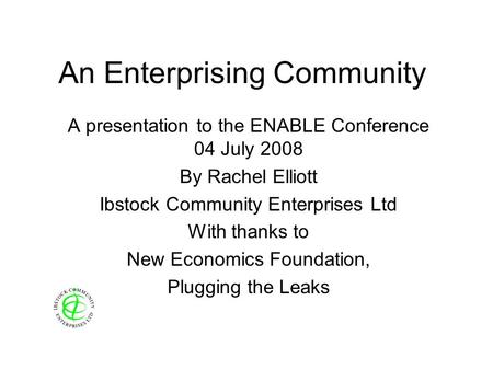 An Enterprising Community A presentation to the ENABLE Conference 04 July 2008 By Rachel Elliott Ibstock Community Enterprises Ltd With thanks to New Economics.