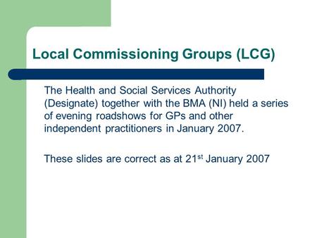 Local Commissioning Groups (LCG) The Health and Social Services Authority (Designate) together with the BMA (NI) held a series of evening roadshows for.