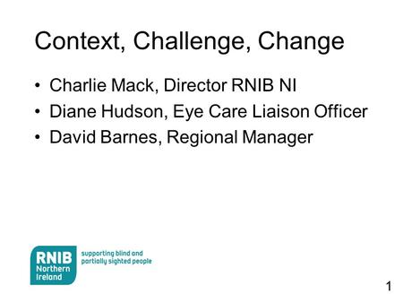 1 Context, Challenge, Change Charlie Mack, Director RNIB NI Diane Hudson, Eye Care Liaison Officer David Barnes, Regional Manager.