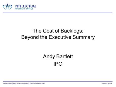 Intellectual Property Office is an operating name of the Patent Officewww.ipo.gov.uk The Cost of Backlogs: Beyond the Executive Summary Andy Bartlett IPO.