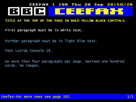 TITLE AT THE TOP OF THE PAGE IN BOLD YELLOW BLOCK CAPITALS. Ceefax-For more news see page 102.1/3 First paragraph must be in white text. Further paragraph.