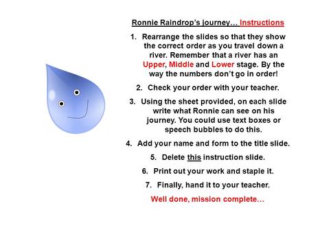Ronnie Raindrops journey… Instructions 1.Rearrange the slides so that they show the correct order as you travel down a river. Remember that a river has.