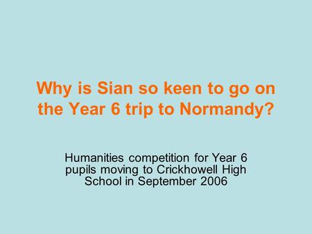 Why is Sian so keen to go on the Year 6 trip to Normandy? Humanities competition for Year 6 pupils moving to Crickhowell High School in September 2006.