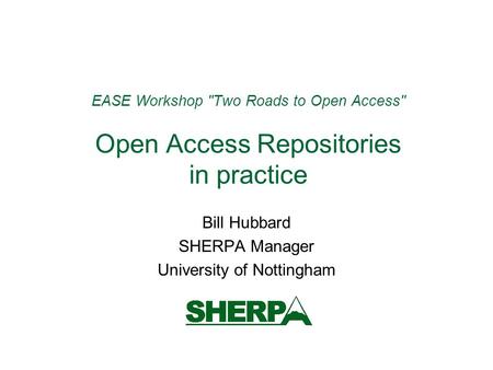 EASE Workshop Two Roads to Open Access Open Access Repositories in practice Bill Hubbard SHERPA Manager University of Nottingham.