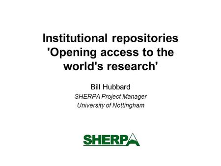 Institutional repositories 'Opening access to the world's research' Bill Hubbard SHERPA Project Manager University of Nottingham.