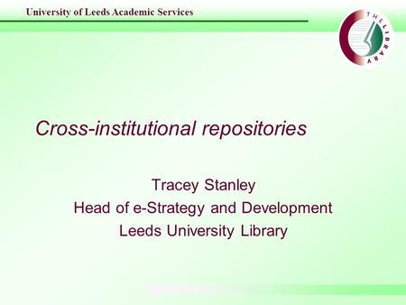 University of Leeds Academic Services Cross-institutional repositories Tracey Stanley Head of e-Strategy and Development Leeds University Library.