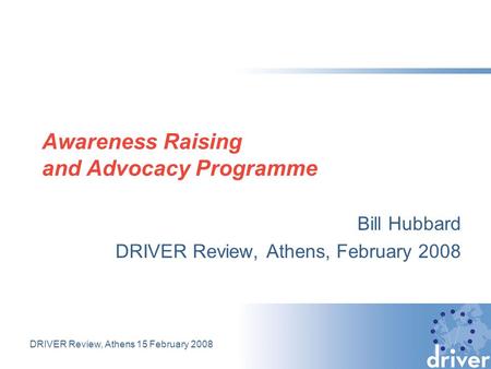 DRIVER Review, Athens 15 February 2008 Awareness Raising and Advocacy Programme Bill Hubbard DRIVER Review, Athens, February 2008.