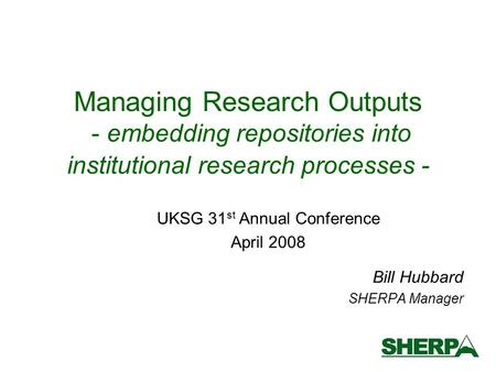 Managing Research Outputs - embedding repositories into institutional research processes - Bill Hubbard SHERPA Manager UKSG 31 st Annual Conference April.