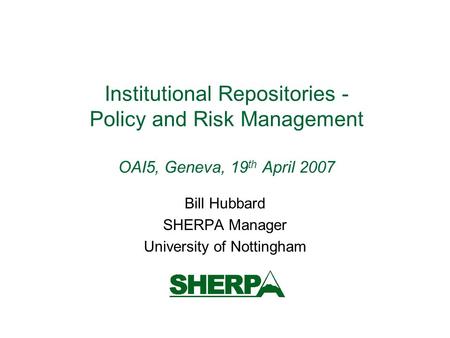 Institutional Repositories - Policy and Risk Management OAI5, Geneva, 19 th April 2007 Bill Hubbard SHERPA Manager University of Nottingham.