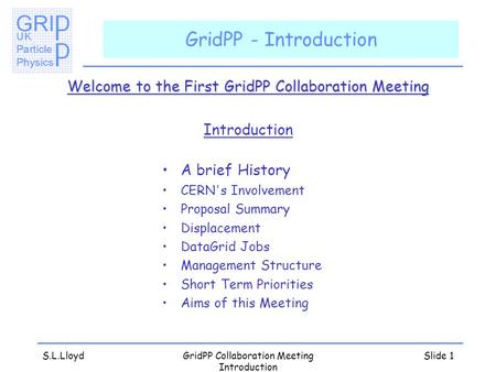 S.L.LloydGridPP Collaboration Meeting Introduction Slide 1 GridPP - Introduction Welcome to the First GridPP Collaboration Meeting Introduction A brief.