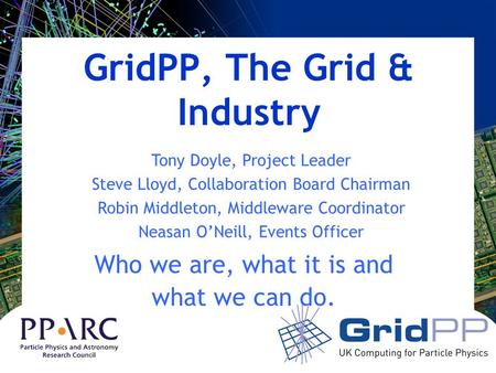 GridPP, The Grid & Industry Who we are, what it is and what we can do. Tony Doyle, Project Leader Steve Lloyd, Collaboration Board Chairman Robin Middleton,