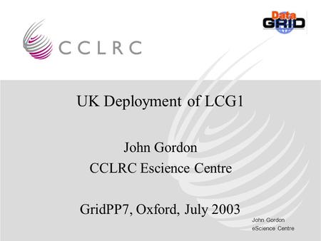 John Gordon eScience Centre UK Deployment of LCG1 John Gordon CCLRC Escience Centre GridPP7, Oxford, July 2003.