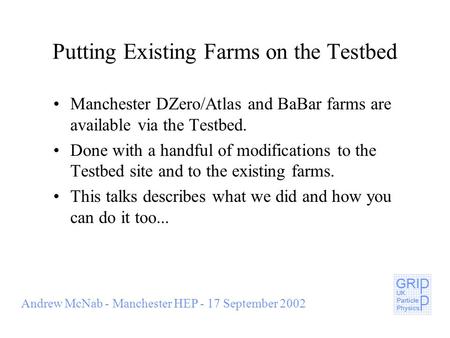 Andrew McNab - Manchester HEP - 17 September 2002 Putting Existing Farms on the Testbed Manchester DZero/Atlas and BaBar farms are available via the Testbed.